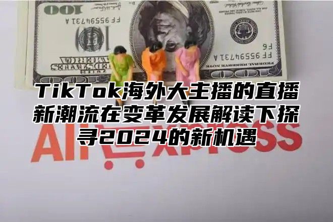 TikTok海外大主播的直播新潮流在变革发展解读下探寻2024的新机遇