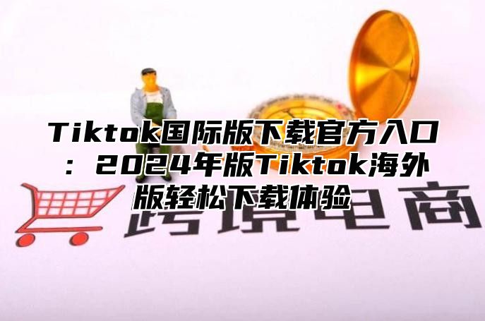 Tiktok国际版下载官方入口：2024年版Tiktok海外版轻松下载体验