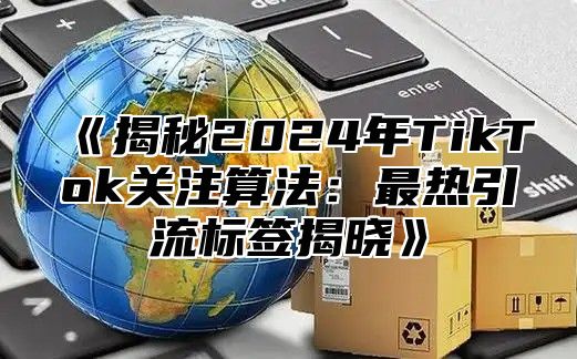 《揭秘2024年TikTok关注算法：最热引流标签揭晓》