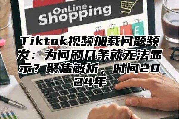 Tiktok视频加载问题频发：为何刷几条就无法显示？聚焦解析，时间2024年