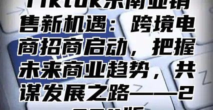 Tiktok东南亚销售新机遇：跨境电商招商启动，把握未来商业趋势，共谋发展之路——2024版