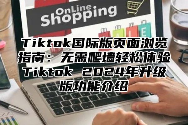 Tiktok国际版页面浏览指南：无需爬墙轻松体验Tiktok 2024年升级版功能介绍