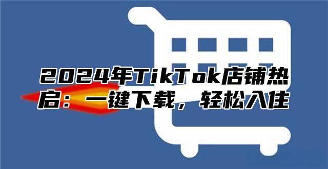 2024年TikTok店铺热启：一键下载，轻松入住