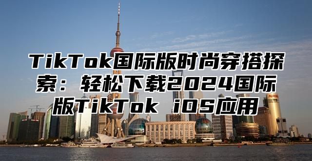 TikTok国际版时尚穿搭探索：轻松下载2024国际版TikTok iOS应用