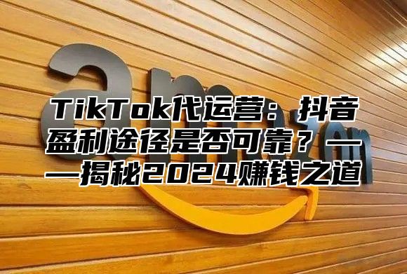 TikTok代运营：抖音盈利途径是否可靠？——揭秘2024赚钱之道