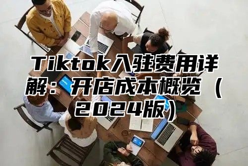 Tiktok入驻费用详解：开店成本概览（2024版）