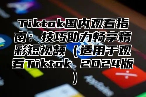 Tiktok国内观看指南：技巧助力畅享精彩短视频（适用于观看Tiktok 2024版）