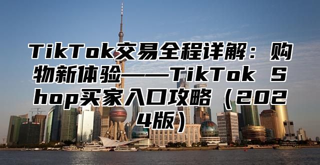 TikTok交易全程详解：购物新体验——TikTok Shop买家入口攻略（2024版）