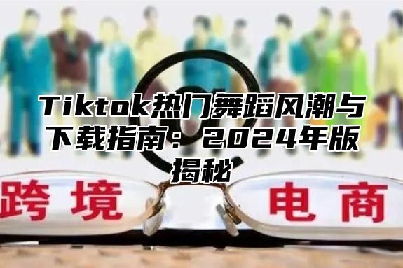 Tiktok热门舞蹈风潮与下载指南：2024年版揭秘