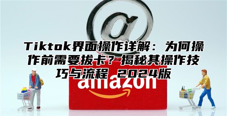 Tiktok界面操作详解：为何操作前需要拔卡？揭秘其操作技巧与流程 2024版