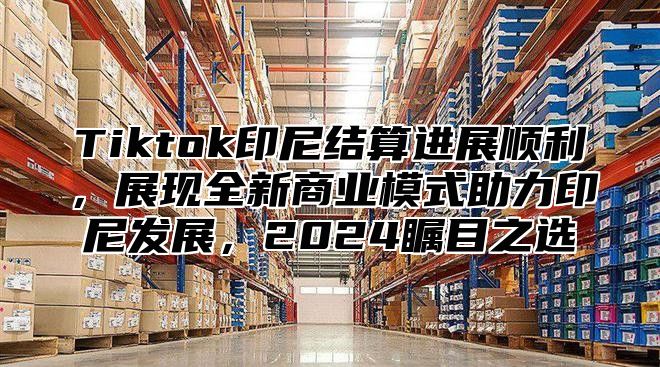 Tiktok印尼结算进展顺利，展现全新商业模式助力印尼发展，2024瞩目之选