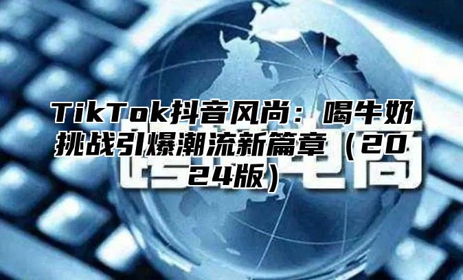 TikTok抖音风尚：喝牛奶挑战引爆潮流新篇章（2024版）