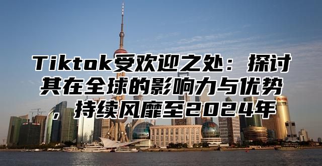 Tiktok受欢迎之处：探讨其在全球的影响力与优势，持续风靡至2024年