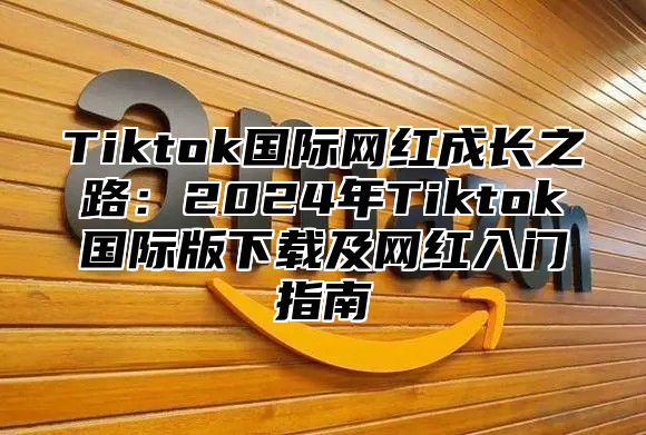 Tiktok国际网红成长之路：2024年Tiktok国际版下载及网红入门指南