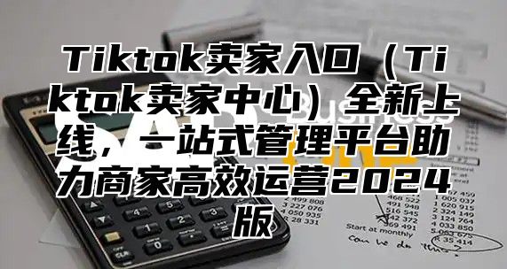 Tiktok卖家入口（Tiktok卖家中心）全新上线，一站式管理平台助力商家高效运营2024版