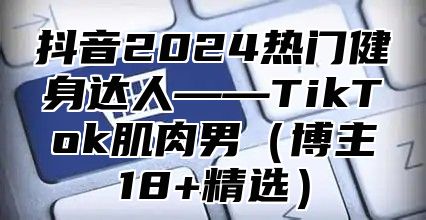 抖音2024热门健身达人——TikTok肌肉男（博主18+精选）