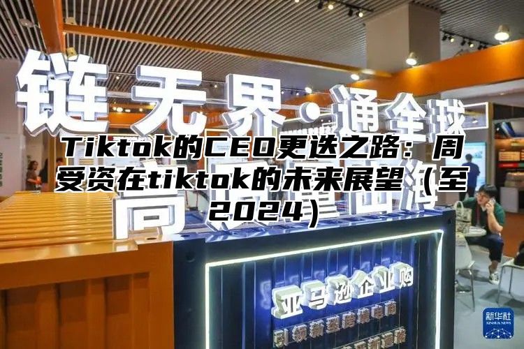 Tiktok的CEO更迭之路：周受资在tiktok的未来展望（至2024）