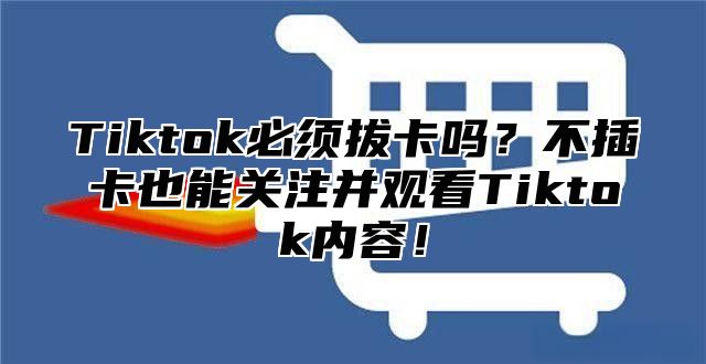 Tiktok必须拔卡吗？不插卡也能关注并观看Tiktok内容！