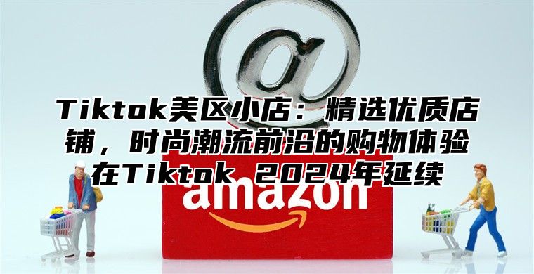 Tiktok美区小店：精选优质店铺，时尚潮流前沿的购物体验在Tiktok 2024年延续