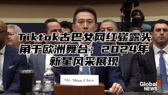 Tiktok古巴女网红崭露头角于欧洲舞台：2024年新星风采展现