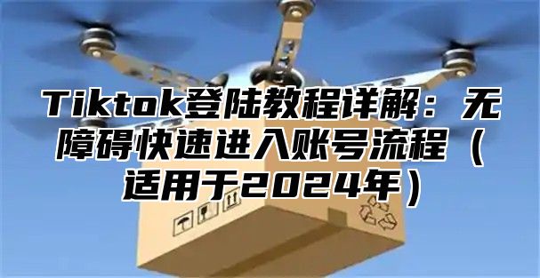 Tiktok登陆教程详解：无障碍快速进入账号流程（适用于2024年）