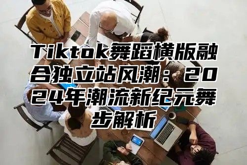 Tiktok舞蹈横版融合独立站风潮：2024年潮流新纪元舞步解析