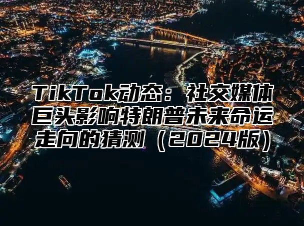 TikTok动态：社交媒体巨头影响特朗普未来命运走向的猜测（2024版）