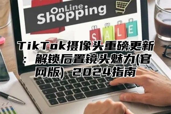 TikTok摄像头重磅更新：解锁后置镜头魅力(官网版) 2024指南