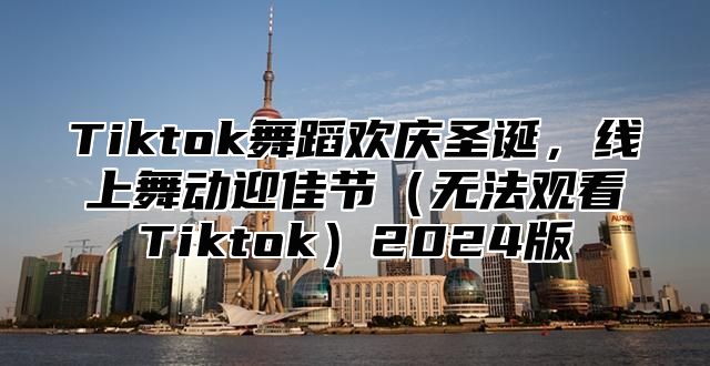 Tiktok舞蹈欢庆圣诞，线上舞动迎佳节（无法观看Tiktok）2024版