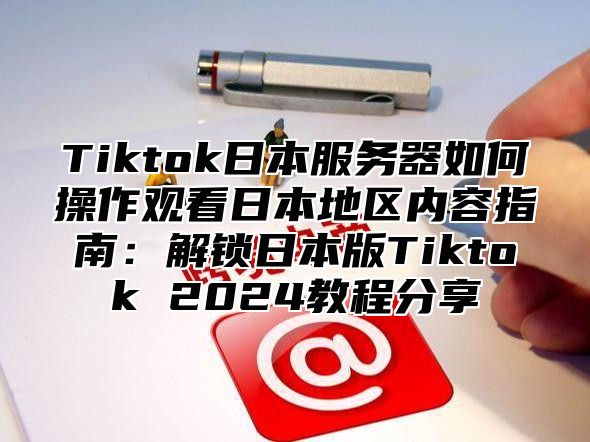 Tiktok日本服务器如何操作观看日本地区内容指南：解锁日本版Tiktok 2024教程分享