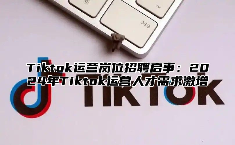 Tiktok运营岗位招聘启事：2024年Tiktok运营人才需求激增