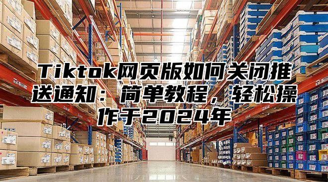 Tiktok网页版如何关闭推送通知：简单教程，轻松操作于2024年