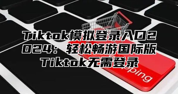 Tiktok模拟登录入口2024：轻松畅游国际版Tiktok无需登录