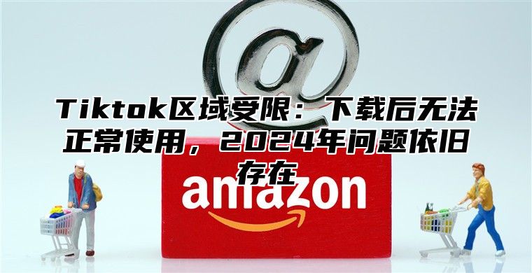 Tiktok区域受限：下载后无法正常使用，2024年问题依旧存在