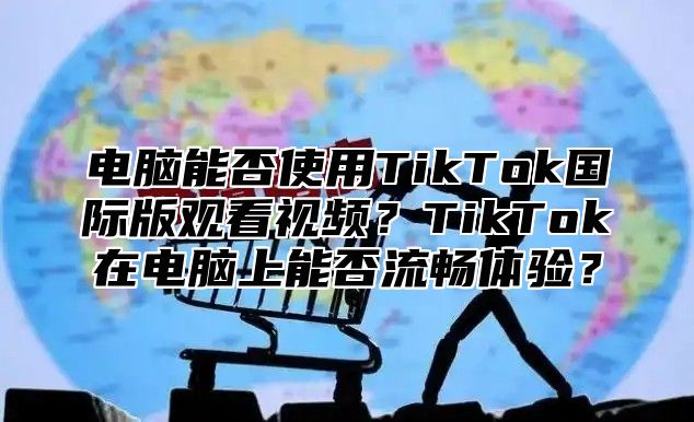 电脑能否使用TikTok国际版观看视频？TikTok在电脑上能否流畅体验？