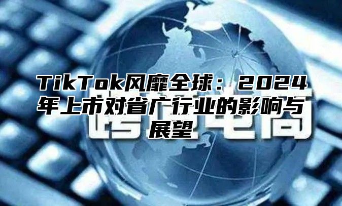 TikTok风靡全球：2024年上市对省广行业的影响与展望