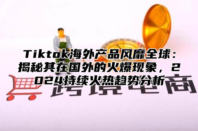 Tiktok海外产品风靡全球：揭秘其在国外的火爆现象，2024持续火热趋势分析