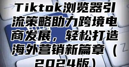 Tiktok浏览器引流策略助力跨境电商发展，轻松打造海外营销新篇章（2024版）