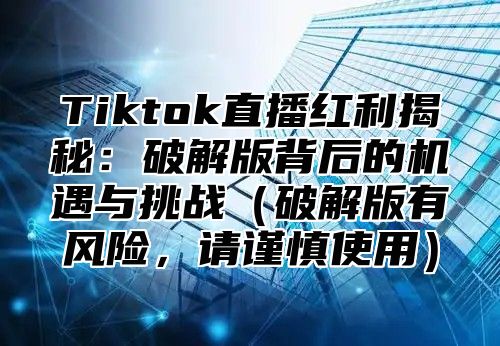 Tiktok直播红利揭秘：破解版背后的机遇与挑战（破解版有风险，请谨慎使用）