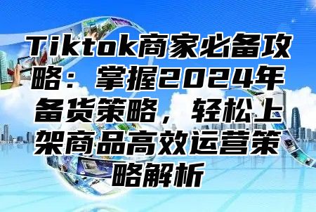 Tiktok商家必备攻略：掌握2024年备货策略，轻松上架商品高效运营策略解析