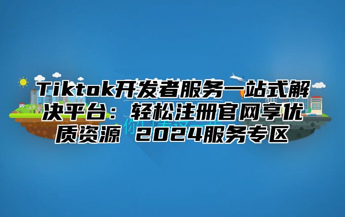 Tiktok开发者服务一站式解决平台：轻松注册官网享优质资源 2024服务专区