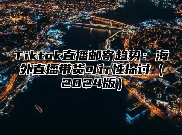 Tiktok直播邮寄趋势：海外直播带货可行性探讨（2024版）